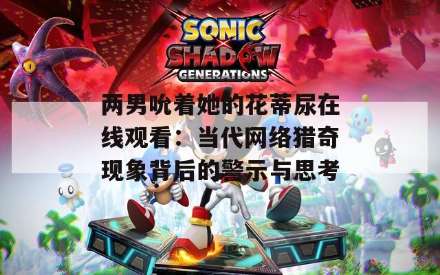 两男吮着她的花蒂尿在线观看：当代网络猎奇现象背后的警示与思考
