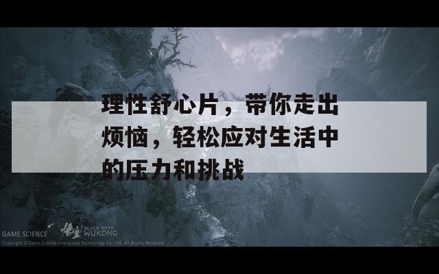 理性舒心片，带你走出烦恼，轻松应对生活中的压力和挑战