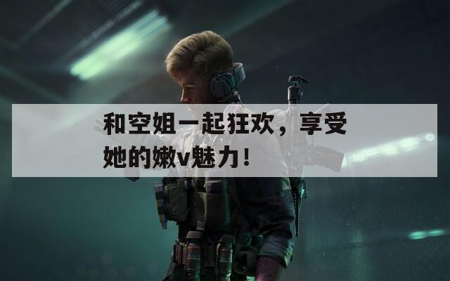 和空姐一起狂欢，享受她的嫩v魅力！