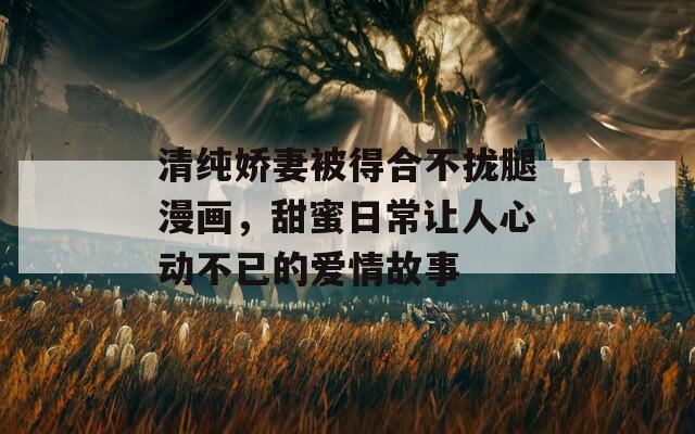 清纯娇妻被得合不拢腿漫画，甜蜜日常让人心动不已的爱情故事