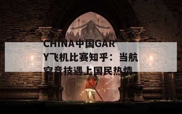 CHINA中国GARY飞机比赛知乎：当航空竞技遇上国民热情