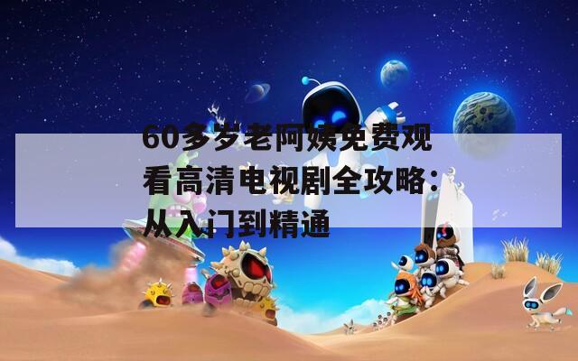 60多岁老阿姨免费观看高清电视剧全攻略：从入门到精通