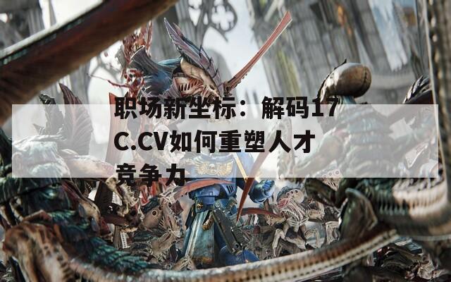 职场新坐标：解码17C.CV如何重塑人才竞争力