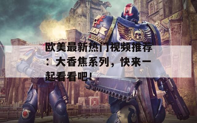 欧美最新热门视频推荐：大香焦系列，快来一起看看吧！