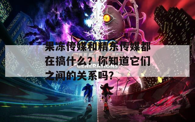 果冻传媒和精东传媒都在搞什么？你知道它们之间的关系吗？