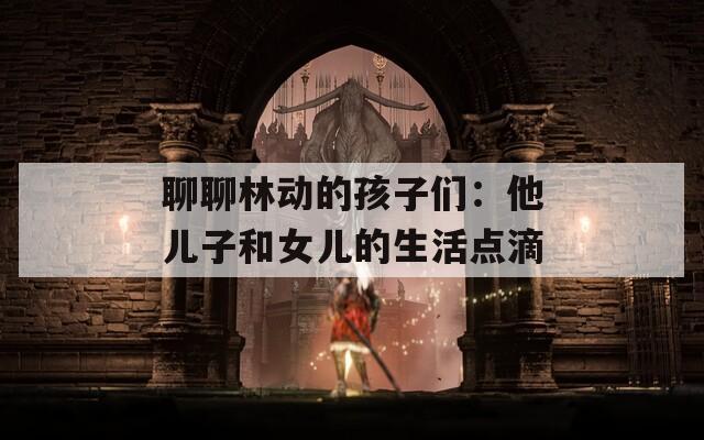 聊聊林动的孩子们：他儿子和女儿的生活点滴