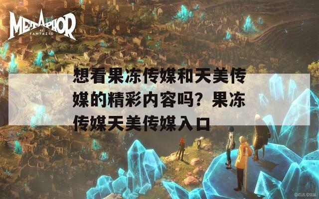 想看果冻传媒和天美传媒的精彩内容吗？果冻传媒天美传媒入口