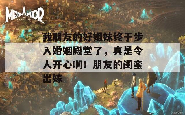 我朋友的好姐妹终于步入婚姻殿堂了，真是令人开心啊！朋友的闺蜜出嫁  第1张