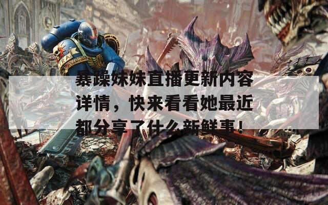 暴躁妹妹直播更新内容详情，快来看看她最近都分享了什么新鲜事！