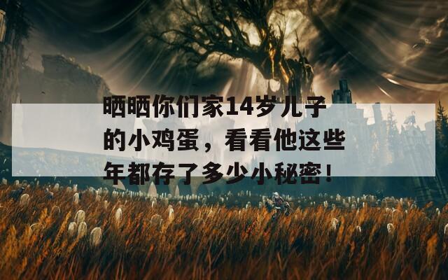 晒晒你们家14岁儿子的小鸡蛋，看看他这些年都存了多少小秘密！