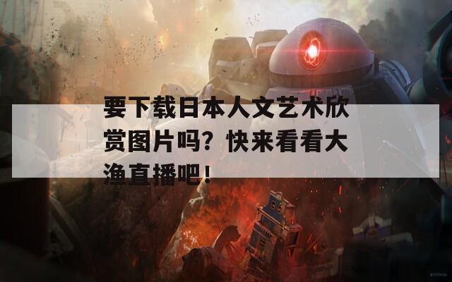 要下载日本人文艺术欣赏图片吗？快来看看大渔直播吧！