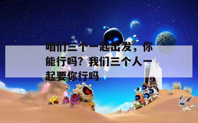 咱们三个一起出发，你能行吗？我们三个人一起要你行吗