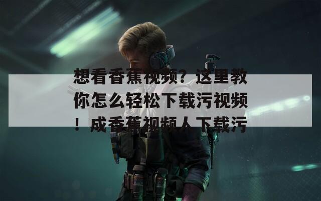 想看香蕉视频？这里教你怎么轻松下载污视频！成香蕉视频人下载污