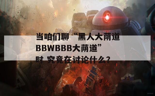 当咱们聊“黑人大荫道BBWBBB大荫道”时 究竟在讨论什么？  第1张