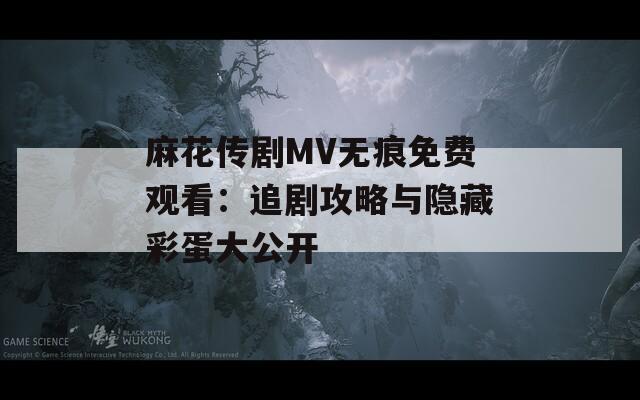 麻花传剧MV无痕免费观看：追剧攻略与隐藏彩蛋大公开