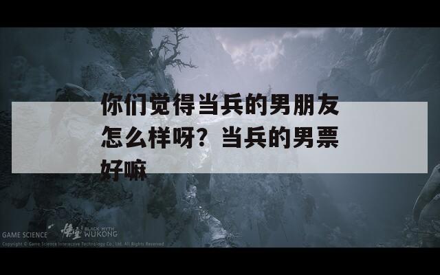 你们觉得当兵的男朋友怎么样呀？当兵的男票好嘛