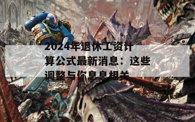 2024年退休工资计算公式最新消息：这些调整与你息息相关
