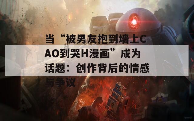 当“被男友抱到墙上CAO到哭H漫画”成为话题：创作背后的情感与争议  第1张