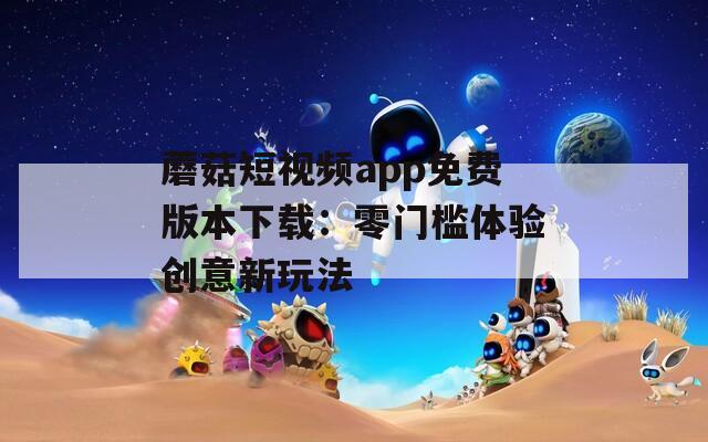 蘑菇短视频app免费版本下载：零门槛体验创意新玩法