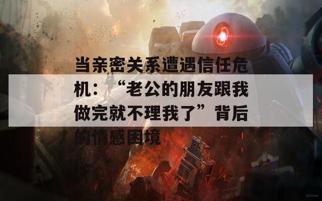 当亲密关系遭遇信任危机：“老公的朋友跟我做完就不理我了”背后的情感困境