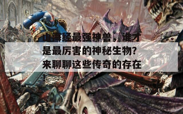 山海经最强神兽，谁才是最厉害的神秘生物？来聊聊这些传奇的存在！