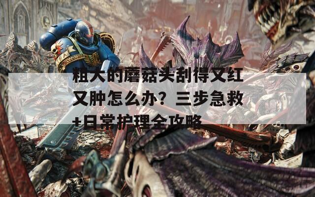 粗大的蘑菇头刮得又红又肿怎么办？三步急救+日常护理全攻略  第1张