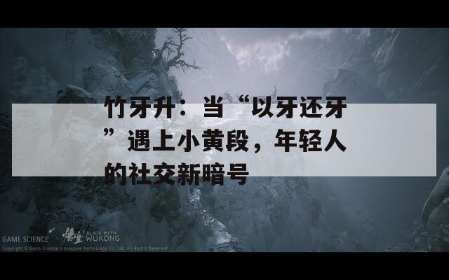 竹牙升：当“以牙还牙”遇上小黄段，年轻人的社交新暗号