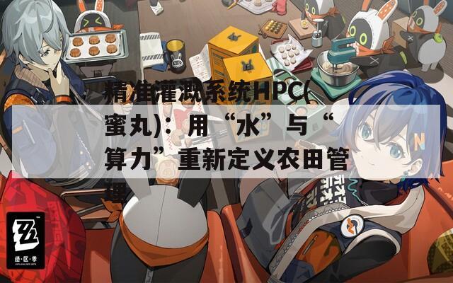 精准灌溉系统HPC(蜜丸)：用“水”与“算力”重新定义农田管理