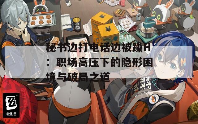 秘书边打电话边被躁H：职场高压下的隐形困境与破局之道  第1张