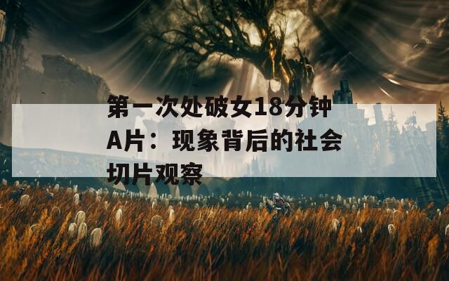 第一次处破女18分钟A片：现象背后的社会切片观察