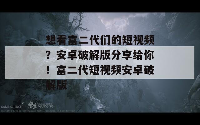 想看富二代们的短视频？安卓破解版分享给你！富二代短视频安卓破解版