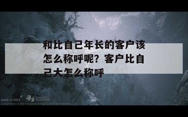 和比自己年长的客户该怎么称呼呢？客户比自己大怎么称呼