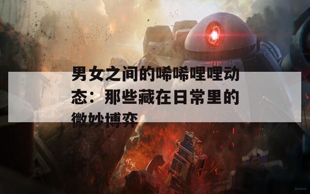 男女之间的唏唏哩哩动态：那些藏在日常里的微妙博弈  第1张