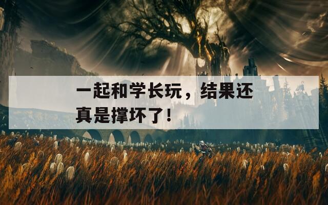 一起和学长玩，结果还真是撑坏了！