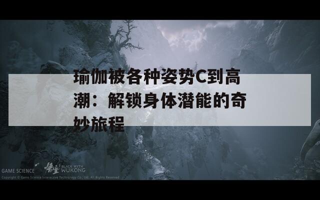 瑜伽被各种姿势C到高潮：解锁身体潜能的奇妙旅程
