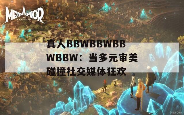 真人BBWBBWBBWBBW：当多元审美碰撞社交媒体狂欢