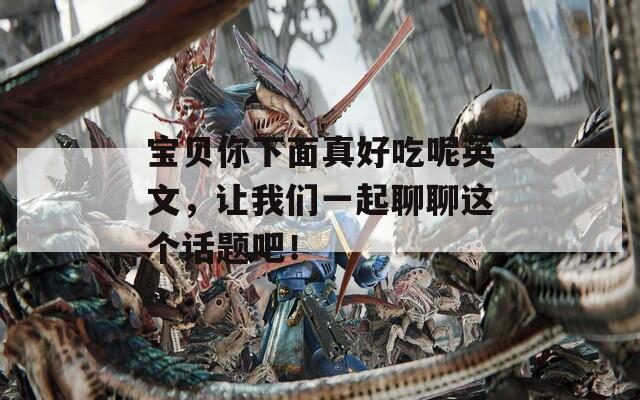 宝贝你下面真好吃呢英文，让我们一起聊聊这个话题吧！