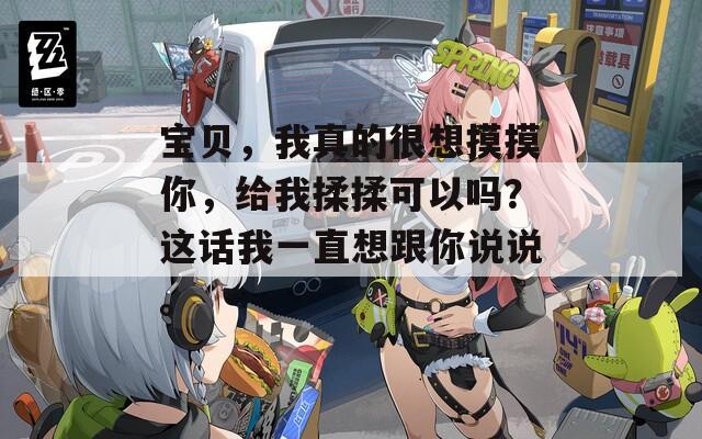 宝贝，我真的很想摸摸你，给我揉揉可以吗？这话我一直想跟你说说。