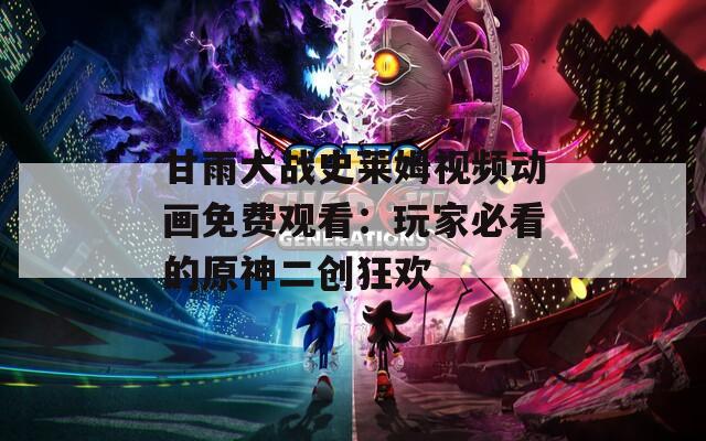 甘雨大战史莱姆视频动画免费观看：玩家必看的原神二创狂欢