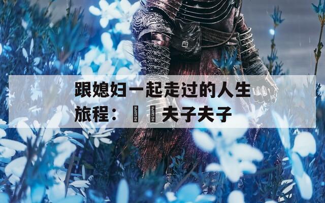 跟媳妇一起走过的人生旅程：玥玥夫子夫子