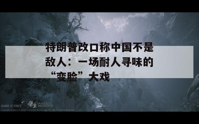 特朗普改口称中国不是敌人：一场耐人寻味的“变脸”大戏