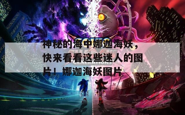 神秘的海中娜迦海妖，快来看看这些迷人的图片！娜迦海妖图片