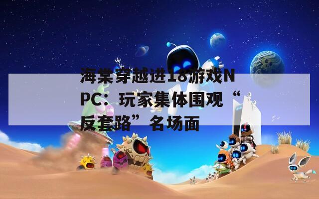 海棠穿越进18游戏NPC：玩家集体围观“反套路”名场面