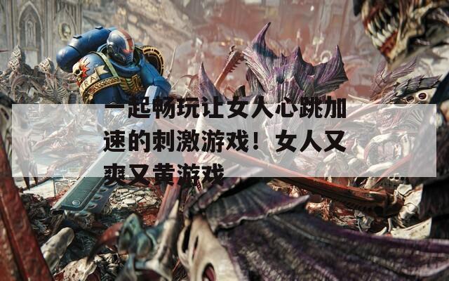 一起畅玩让女人心跳加速的刺激游戏！女人又爽又黄游戏