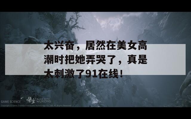 太兴奋，居然在美女高潮时把她弄哭了，真是太刺激了91在线！