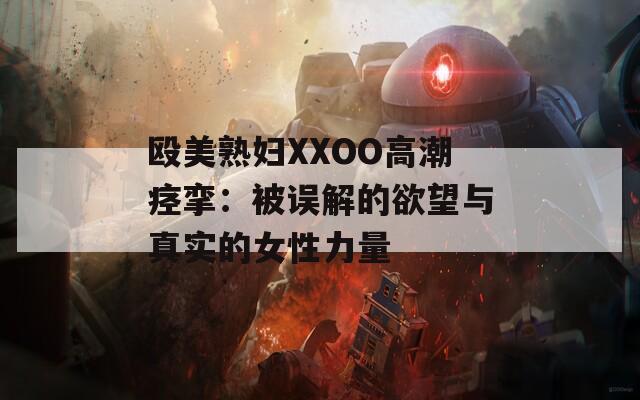 殴美熟妇XXOO高潮痉挛：被误解的欲望与真实的女性力量