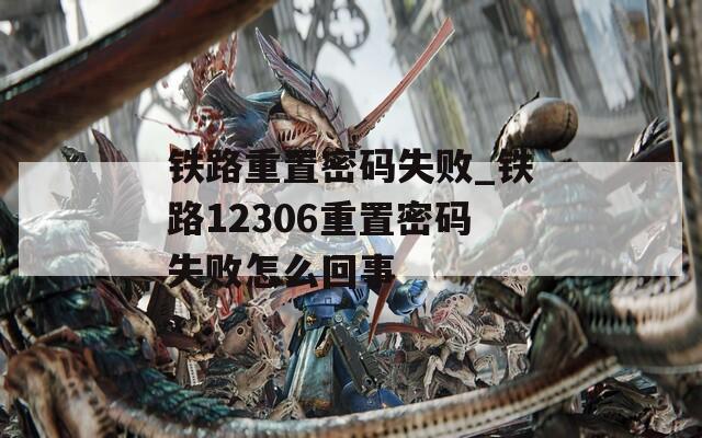 铁路重置密码失败_铁路12306重置密码失败怎么回事