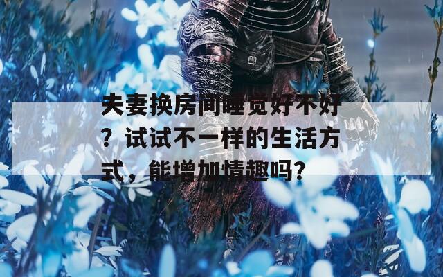 夫妻换房间睡觉好不好？试试不一样的生活方式，能增加情趣吗？  第1张