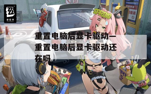 重置电脑后显卡驱动—重置电脑后显卡驱动还在吗