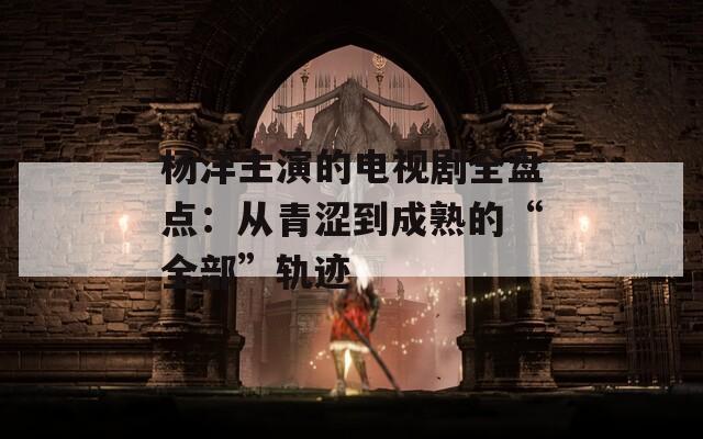 杨洋主演的电视剧全盘点：从青涩到成熟的“全部”轨迹